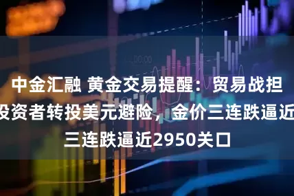 中金汇融 黄金交易提醒：贸易战担忧升级后投资者转投美元避险，金价三连跌逼近2950关口