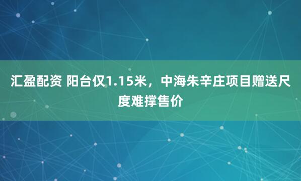 汇盈配资 阳台仅1.15米，中海朱辛庄项目赠送尺度难撑售价