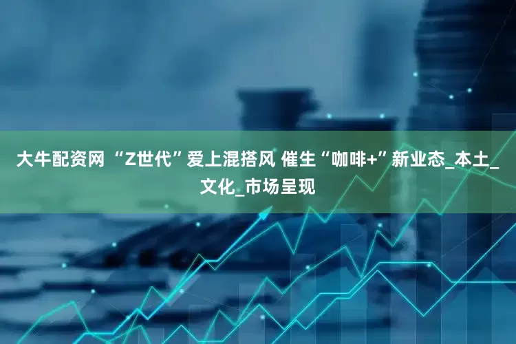 大牛配资网 “Z世代”爱上混搭风 催生“咖啡+”新业态_本土_文化_市场呈现