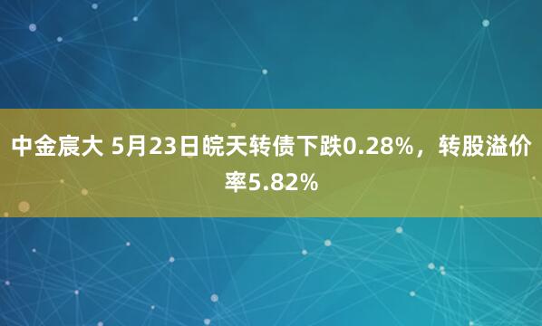 中金宸大 5月23日皖天转债下跌0.28%，转股溢价率5.82%