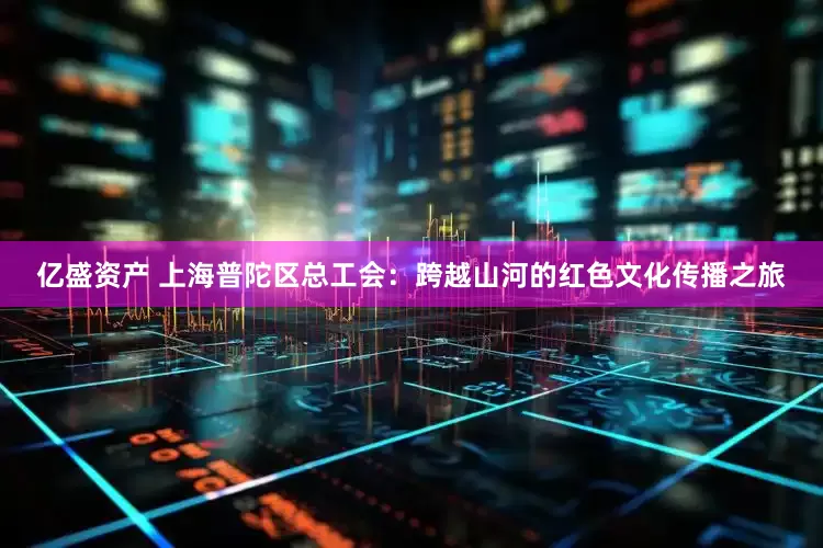亿盛资产 上海普陀区总工会：跨越山河的红色文化传播之旅