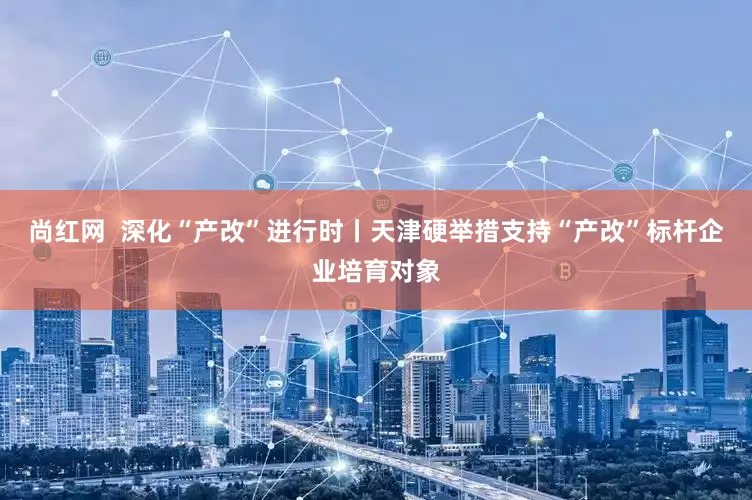 尚红网  深化“产改”进行时丨天津硬举措支持“产改”标杆企业培育对象
