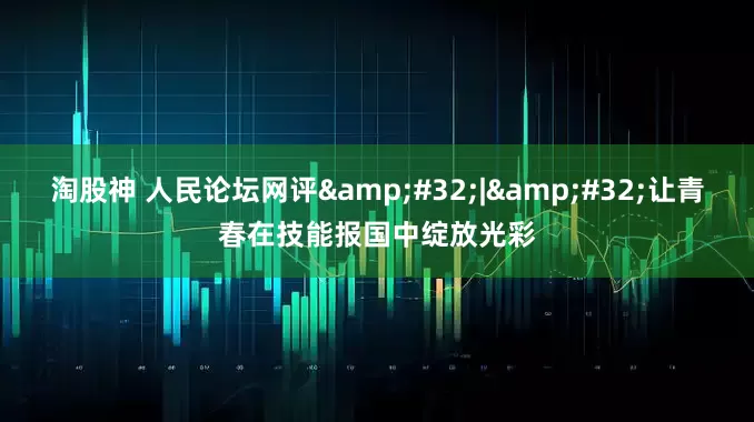 淘股神 人民论坛网评&#32;|&#32;让青春在技能报国中绽放光彩