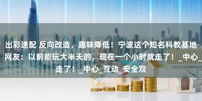 出彩速配 反向改造，趣味降低！宁波这个知名科教基地又被吐槽了！网友：以前能玩大半天的，现在一个小时就走了！_中心_互动_安全双