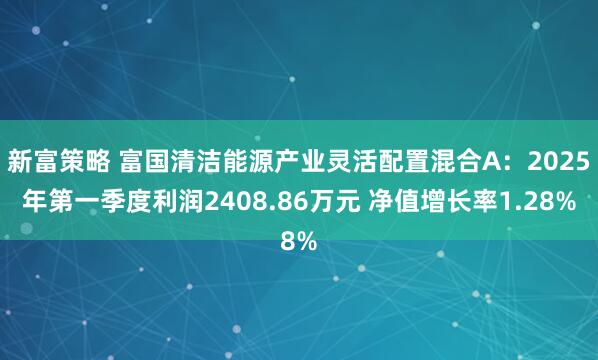 新富策略 富国清洁能源产业灵活配置混合A：2025年第一季度利润2408.86万元 净值增长率1.28%