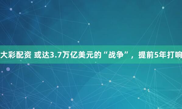 大彩配资 或达3.7万亿美元的“战争”，提前5年打响