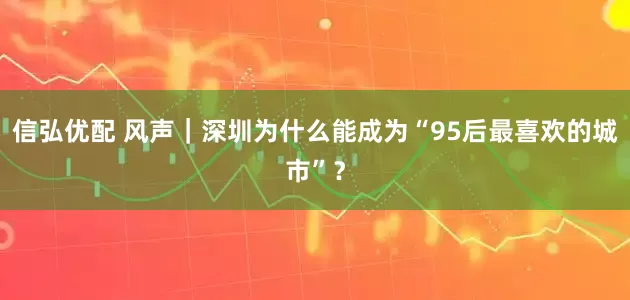 信弘优配 风声｜深圳为什么能成为“95后最喜欢的城市”？