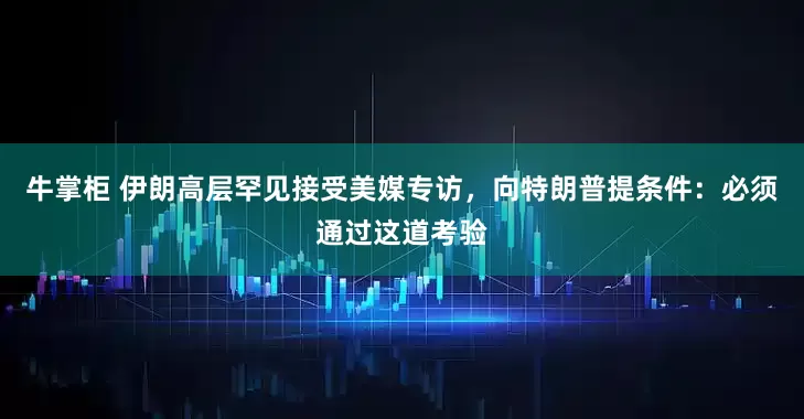 牛掌柜 伊朗高层罕见接受美媒专访，向特朗普提条件：必须通过这道考验