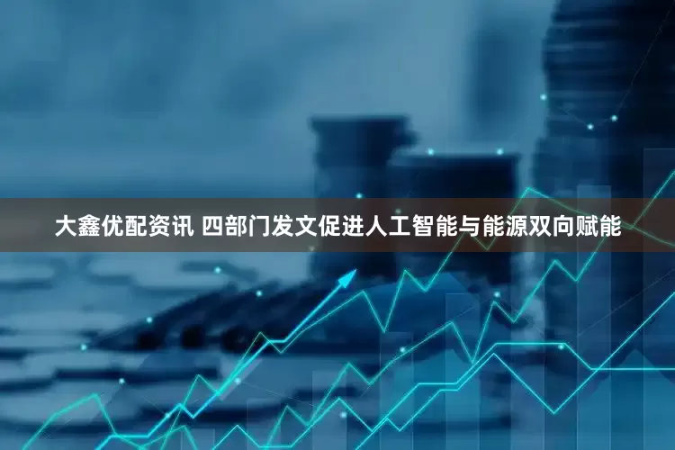 大鑫优配资讯 四部门发文促进人工智能与能源双向赋能