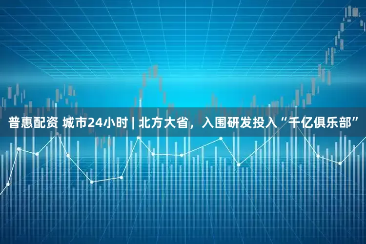 普惠配资 城市24小时 | 北方大省，入围研发投入“千亿俱乐部”